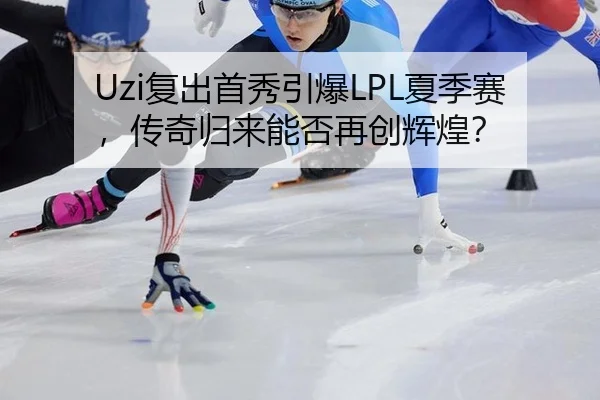 Uzi复出首秀引爆LPL夏季赛，传奇归来能否再创辉煌？