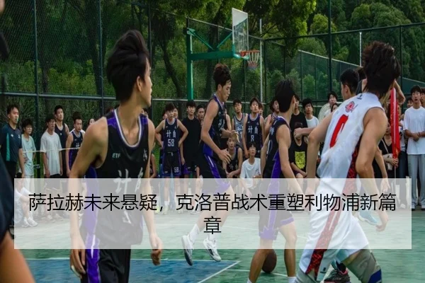 萨拉赫未来悬疑，克洛普战术重塑利物浦新篇章