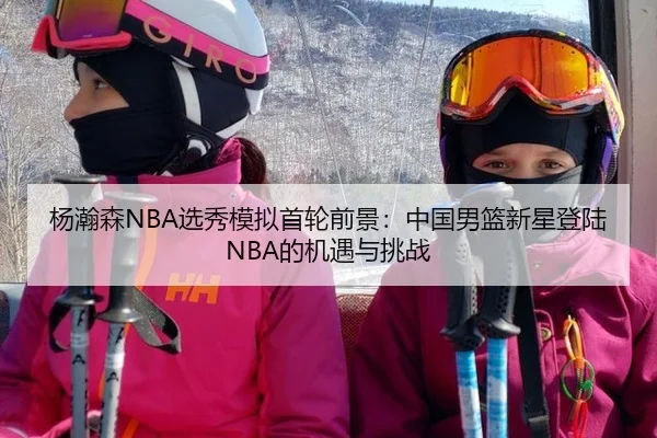 杨瀚森NBA选秀模拟首轮前景：中国男篮新星登陆NBA的机遇与挑战